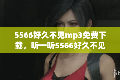 5566好久不見mp3免費下載，聽一聽5566好久不見免費mp3下載 全新版本上線！