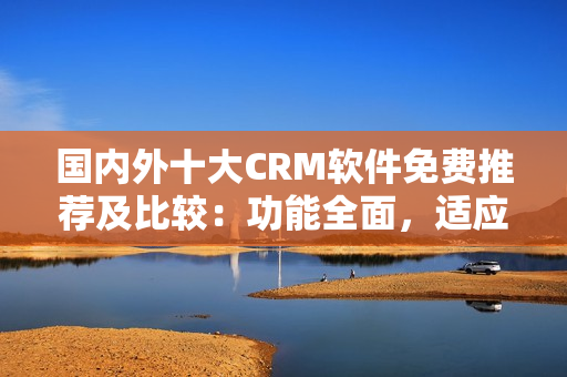 國內(nèi)外十大CRM軟件免費推薦及比較：功能全面，適應(yīng)性強
