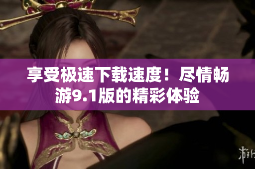 享受極速下載速度！盡情暢游9.1版的精彩體驗
