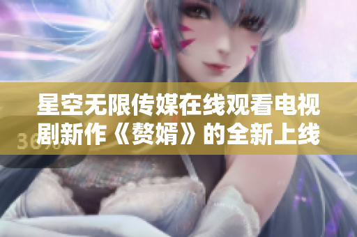 星空無限傳媒在線觀看電視劇新作《贅婿》的全新上線！