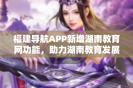 福建導(dǎo)航APP新增湖南教育網(wǎng)功能，助力湖南教育發(fā)展！