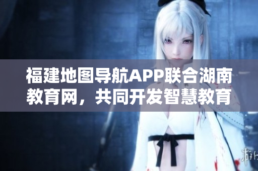 福建地圖導(dǎo)航APP聯(lián)合湖南教育網(wǎng)，共同開發(fā)智慧教育服務(wù)，助力學(xué)生學(xué)習(xí)成長(zhǎng)