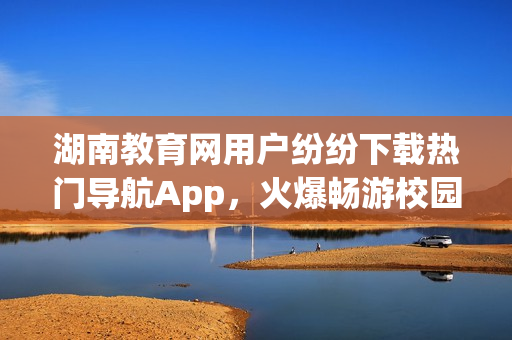 湖南教育網(wǎng)用戶紛紛下載熱門導(dǎo)航App，火爆暢游校園新天地