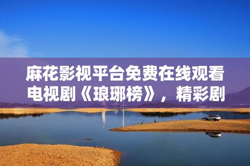 麻花影視平臺免費(fèi)在線觀看電視劇《瑯琊榜》，精彩劇情盡情暢享