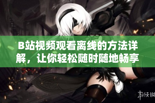 B站視頻觀看離線的方法詳解，讓你輕松隨時隨地暢享精彩內(nèi)容