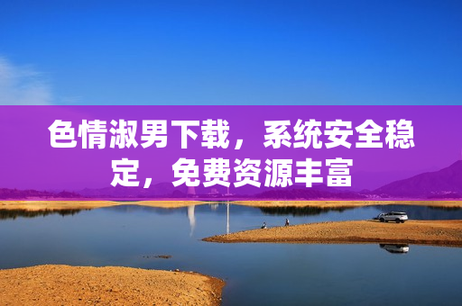 色情淑男下載，系統(tǒng)安全穩(wěn)定，免費資源豐富