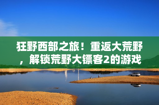 狂野西部之旅！重返大荒野，解鎖荒野大鏢客2的游戲秘籍