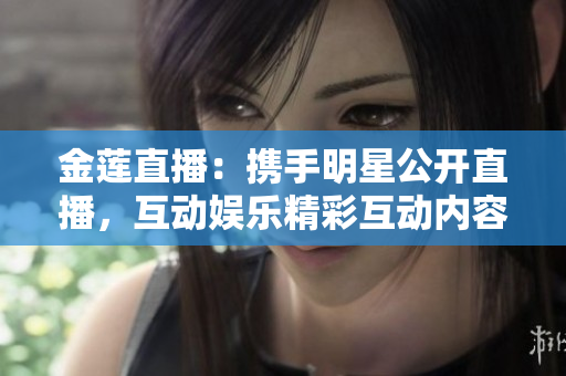 金蓮直播：攜手明星公開直播，互動娛樂精彩互動內(nèi)容，觀眾參與度極高