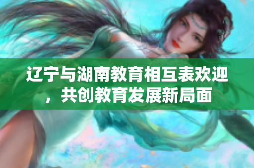 遼寧與湖南教育相互表歡迎，共創(chuàng)教育發(fā)展新局面