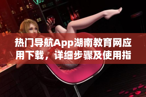 熱門導(dǎo)航App湖南教育網(wǎng)應(yīng)用下載，詳細(xì)步驟及使用指南