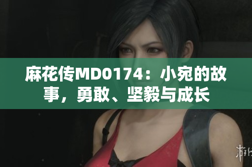 麻花傳MD0174：小宛的故事，勇敢、堅(jiān)毅與成長
