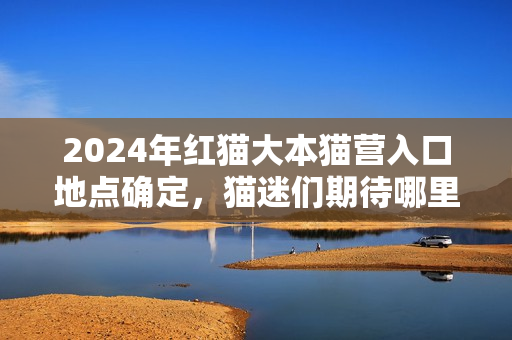 2024年紅貓大本貓營入口地點(diǎn)確定，貓迷們期待哪里？