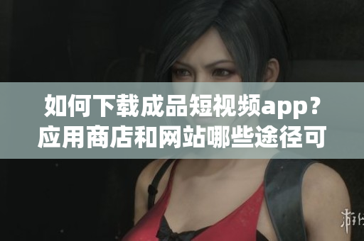 如何下載成品短視頻app？應(yīng)用商店和網(wǎng)站哪些途徑可以獲??？