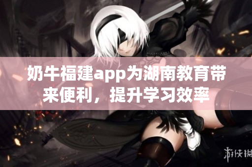 奶牛福建app為湖南教育帶來便利，提升學(xué)習(xí)效率