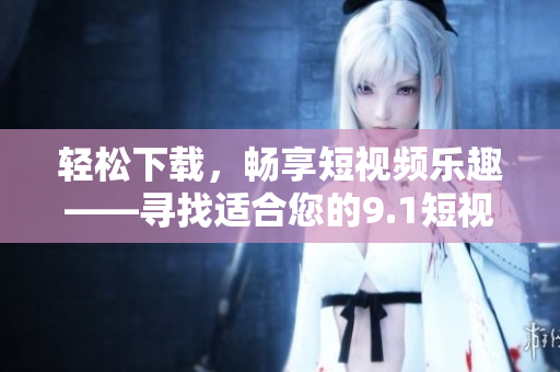 輕松下載，暢享短視頻樂趣——尋找適合您的9.1短視頻下載應(yīng)用