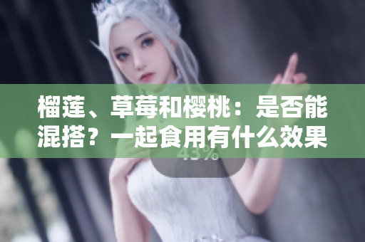 榴蓮、草莓和櫻桃：是否能混搭？一起食用有什么效果？