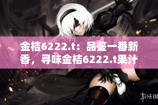 金桔6222.t：品鑒一番新香，尋味金桔6222.t果汁的獨特醇香滋味