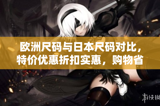 歐洲尺碼與日本尺碼對比，特價(jià)優(yōu)惠折扣實(shí)惠，購物省錢指南