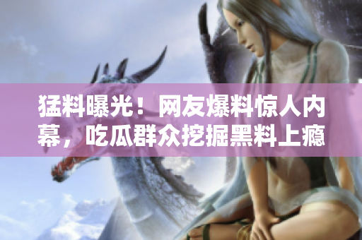 猛料曝光！網(wǎng)友爆料驚人內(nèi)幕，吃瓜群眾挖掘黑料上癮，你聽說了嗎？【獨(dú)家內(nèi)部消息】