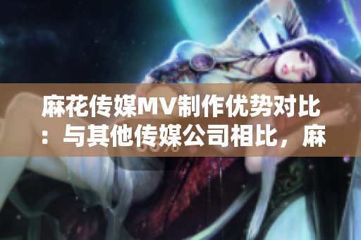 麻花傳媒MV制作優(yōu)勢對比：與其他傳媒公司相比，麻花傳媒在MV制作方面的獨(dú)特優(yōu)勢詳解