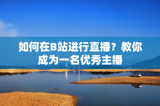如何在B站進(jìn)行直播？教你成為一名優(yōu)秀主播