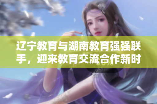 遼寧教育與湖南教育強強聯(lián)手，迎來教育交流合作新時代