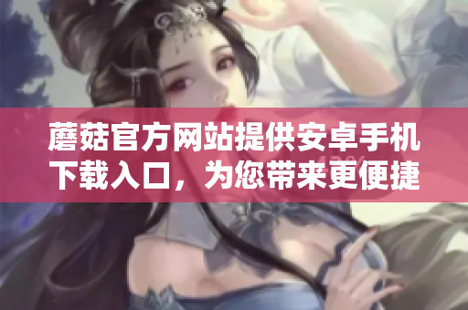 蘑菇官方網(wǎng)站提供安卓手機下載入口，為您帶來更便捷的使用體驗