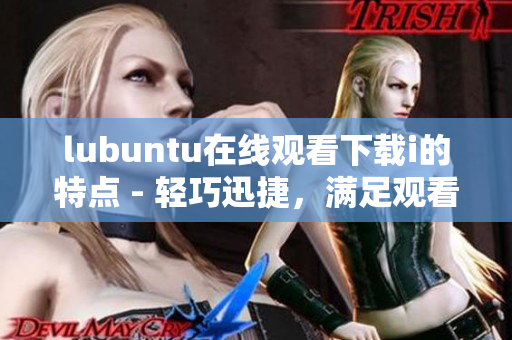 lubuntu在線觀看下載i的特點(diǎn) - 輕巧迅捷，滿足觀看及下載需求