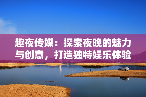 趣夜傳媒：探索夜晚的魅力與創(chuàng)意，打造獨(dú)特娛樂體驗(yàn)