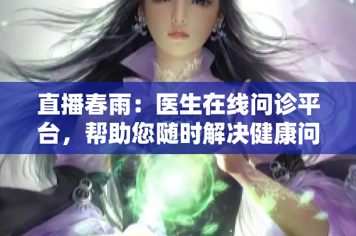 直播春雨：醫(yī)生在線問診平臺(tái)，幫助您隨時(shí)解決健康問題