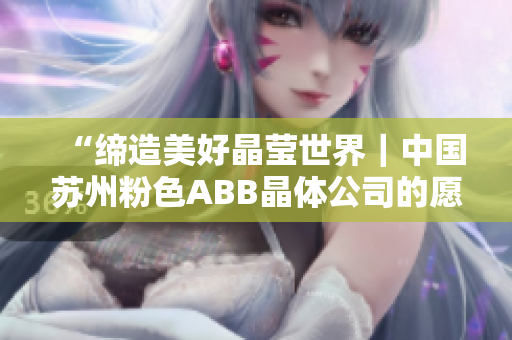 “締造美好晶瑩世界｜中國蘇州粉色ABB晶體公司的愿景與使命”