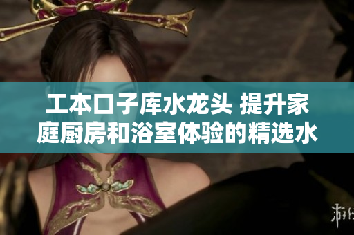 工本口子庫水龍頭 提升家庭廚房和浴室體驗(yàn)的精選水龍頭產(chǎn)品