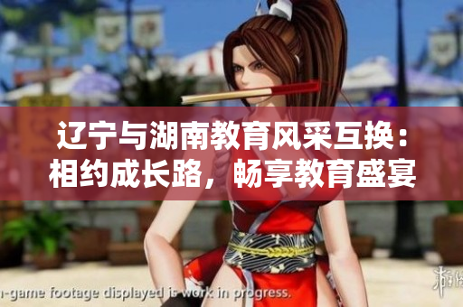 遼寧與湖南教育風(fēng)采互換：相約成長(zhǎng)路，暢享教育盛宴