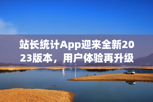站長(zhǎng)統(tǒng)計(jì)App迎來(lái)全新2023版本，用戶體驗(yàn)再升級(jí)