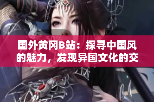國(guó)外黃岡B站：探尋中國(guó)風(fēng)的魅力，發(fā)現(xiàn)異國(guó)文化的交匯