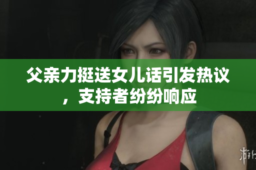父親力挺送女兒話引發(fā)熱議，支持者紛紛響應(yīng)