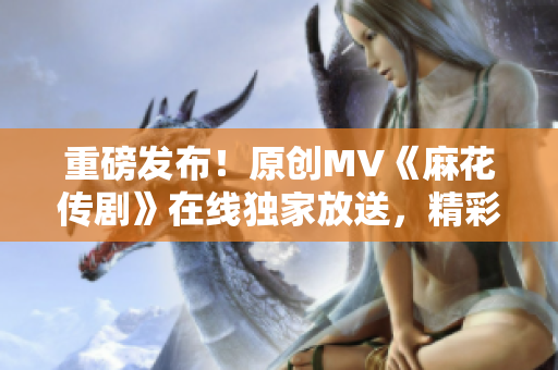 重磅發(fā)布！原創(chuàng)MV《麻花傳劇》在線獨(dú)家放送，精彩紛呈，引爆全網(wǎng)！