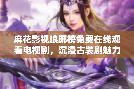 麻花影視瑯琊榜免費(fèi)在線觀看電視劇，沉浸古裝劇魅力