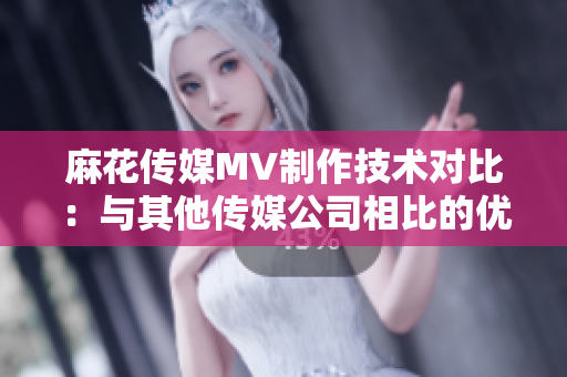 麻花傳媒MV制作技術(shù)對比：與其他傳媒公司相比的優(yōu)勢與特點(diǎn)