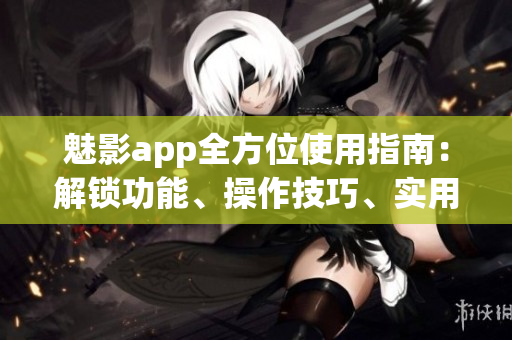 魅影app全方位使用指南：解鎖功能、操作技巧、實用建議