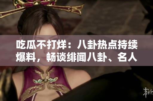 吃瓜不打烊：八卦熱點持續(xù)爆料，暢談緋聞八卦、名人八卦、明星私生活等各領(lǐng)域八卦消息