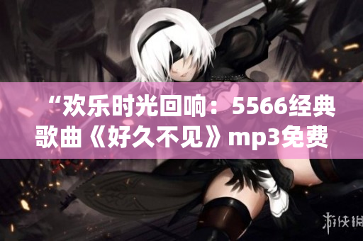 “歡樂時光回響：5566經(jīng)典歌曲《好久不見》mp3免費(fèi)下載，傳遞溫馨回憶！”