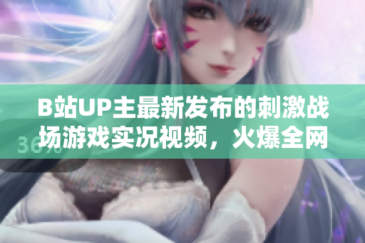 B站UP主最新發(fā)布的刺激戰(zhàn)場(chǎng)游戲?qū)崨r視頻，火爆全網(wǎng)！