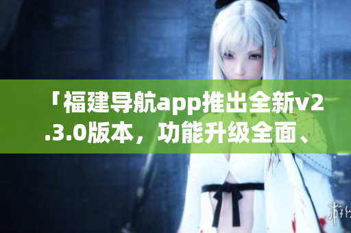 「福建導(dǎo)航app推出全新v2.3.0版本，功能升級全面、體驗更優(yōu)」