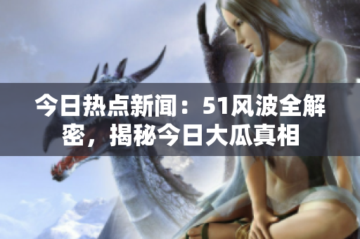 今日熱點新聞：51風(fēng)波全解密，揭秘今日大瓜真相