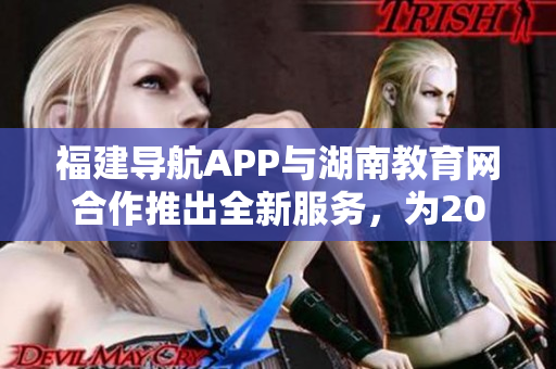 福建導(dǎo)航APP與湖南教育網(wǎng)合作推出全新服務(wù)，為2022用戶帶來更便捷的教育資源獲取路徑