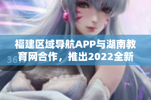福建區(qū)域?qū)Ш紸PP與湖南教育網(wǎng)合作，推出2022全新教育服務(wù)功能
