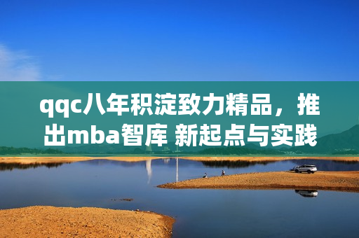 qqc八年積淀致力精品，推出mba智庫(kù) 新起點(diǎn)與實(shí)踐 合作共贏