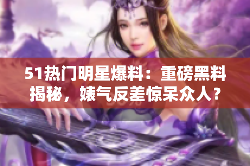 51熱門明星爆料：重磅黑料揭秘，婊氣反差驚呆眾人？電磁爐內(nèi)幕披露！
