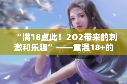 “滿18點(diǎn)此！2O2帶來(lái)的刺激和樂趣”——重溫18+的快樂甜蜜，體驗(yàn)202新樂趣